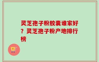 灵芝孢子粉胶囊谁家好？灵芝孢子粉产地排行榜