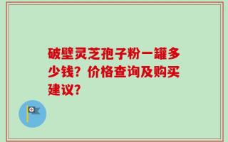 破壁灵芝孢子粉一罐多少钱？价格查询及购买建议？