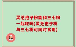 灵芝孢子粉能和三七粉一起吃吗(灵芝孢子粉与三七粉可同时食用)