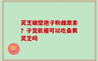 灵芝破壁孢子粉雌激素？子宫肌瘤可以吃桑黄灵芝吗