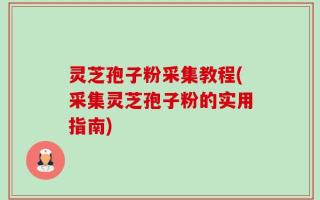 灵芝孢子粉采集教程(采集灵芝孢子粉的实用指南)