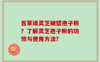 百草缘灵芝破壁孢子粉？了解灵芝孢子粉的功效与使用方法？