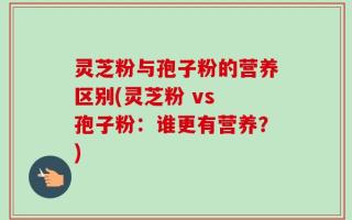 灵芝粉与孢子粉的营养区别(灵芝粉 vs 孢子粉：谁更有营养？)