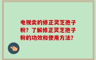 电视卖的修正灵芝孢子粉？了解修正灵芝孢子粉的功效和使用方法？