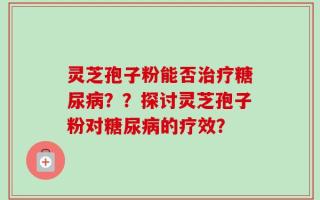 灵芝孢子粉能否治疗糖尿病？？探讨灵芝孢子粉对糖尿病的疗效？