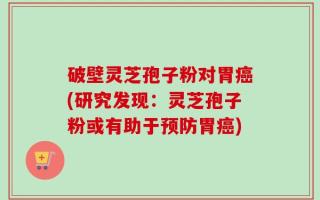 破壁灵芝孢子粉对胃癌(研究发现：灵芝孢子粉或有助于预防胃癌)