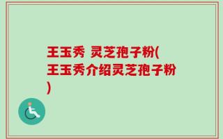 王玉秀 灵芝孢子粉(王玉秀介绍灵芝孢子粉)
