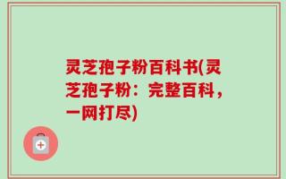 灵芝孢子粉百科书(灵芝孢子粉：完整百科，一网打尽)