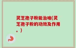 灵芝孢子粉能治啥(灵芝孢子粉的功效及作用。)