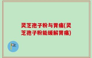 灵芝孢子粉与胃痛(灵芝孢子粉能缓解胃痛)