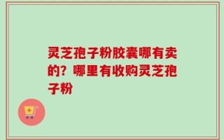 灵芝孢子粉胶囊哪有卖的？哪里有收购灵芝孢子粉
