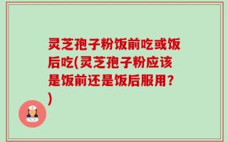 灵芝孢子粉饭前吃或饭后吃(灵芝孢子粉应该是饭前还是饭后服用？)