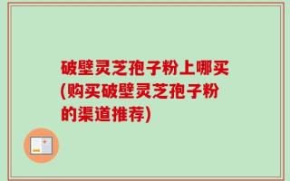 破壁灵芝孢子粉上哪买(购买破壁灵芝孢子粉的渠道推荐)