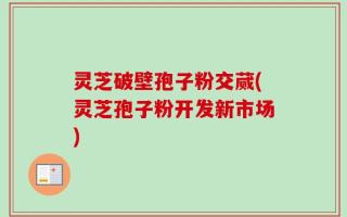 灵芝破壁孢子粉交蒇(灵芝孢子粉开发新市场)