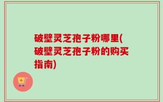 破壁灵芝孢子粉哪里(破壁灵芝孢子粉的购买指南)