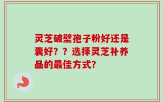 灵芝破壁孢子粉好还是囊好？？选择灵芝补养品的最佳方式？