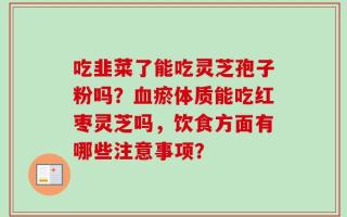 吃韭菜了能吃灵芝孢子粉吗？血瘀体质能吃红枣灵芝吗，饮食方面有哪些注意事项？