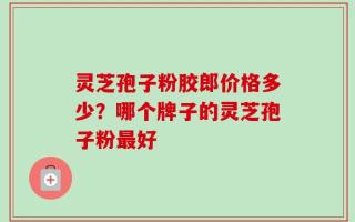 灵芝孢子粉胶郎价格多少？哪个牌子的灵芝孢子粉最好