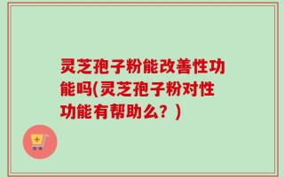 灵芝孢子粉能改善性功能吗(灵芝孢子粉对性功能有帮助么？)