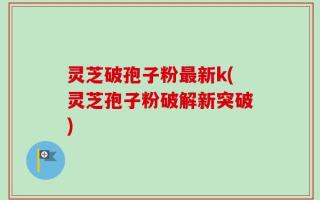 灵芝破孢子粉最新k(灵芝孢子粉破解新突破)