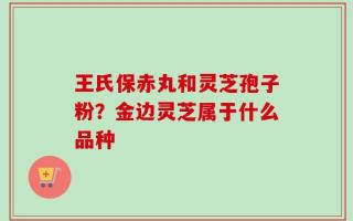 王氏保赤丸和灵芝孢子粉？金边灵芝属于什么品种