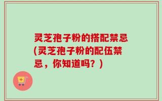 灵芝孢子粉的搭配禁忌(灵芝孢子粉的配伍禁忌，你知道吗？)