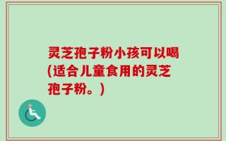 灵芝孢子粉小孩可以喝(适合儿童食用的灵芝孢子粉。)