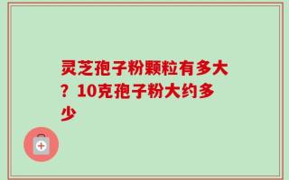 灵芝孢子粉颗粒有多大？10克孢子粉大约多少