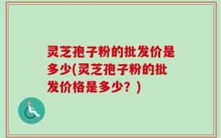 灵芝孢子粉的批发价是多少(灵芝孢子粉的批发价格是多少？)