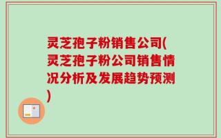 灵芝孢子粉销售公司(灵芝孢子粉公司销售情况分析及发展趋势预测)