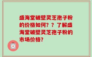 盛海堂破壁灵芝孢子粉的价格如何？？了解盛海堂破壁灵芝孢子粉的市场价格？