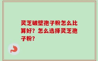 灵芝破壁孢子粉怎么比算好？怎么选择灵芝孢子粉？