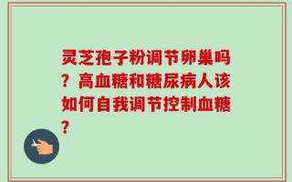 灵芝孢子粉调节卵巢吗？高血糖和糖尿病人该如何自我调节控制血糖？