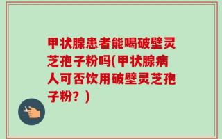 甲状腺患者能喝破壁灵芝孢子粉吗(甲状腺病人可否饮用破壁灵芝孢子粉？)