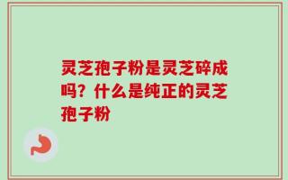 灵芝孢子粉是灵芝碎成吗？什么是纯正的灵芝孢子粉