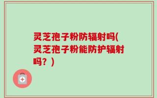 灵芝孢子粉防辐射吗(灵芝孢子粉能防护辐射吗？)