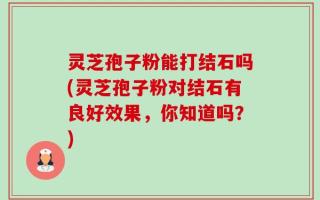 灵芝孢子粉能打结石吗(灵芝孢子粉对结石有良好效果，你知道吗？)