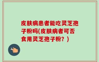 皮肤病患者能吃灵芝孢子粉吗(皮肤病者可否食用灵芝孢子粉？)