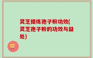 灵芝提炼孢子粉功效(灵芝孢子粉的功效与益处)