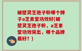 破壁灵芝孢子粉哪个牌子a芝素堂功效好(破壁灵芝孢子粉，a芝素堂功效突出，哪个品牌最好？)