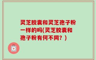 灵芝胶囊和灵芝孢子粉一样的吗(灵芝胶囊和孢子粉有何不同？)