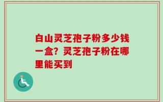 白山灵芝孢子粉多少钱一盒？灵芝孢子粉在哪里能买到