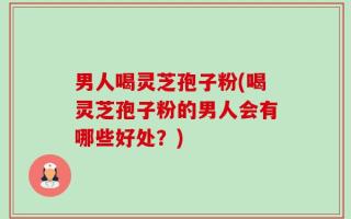 男人喝灵芝孢子粉(喝灵芝孢子粉的男人会有哪些好处？)