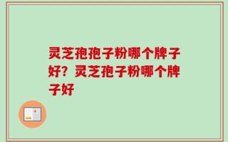 灵芝孢孢子粉哪个牌子好？灵芝孢子粉哪个牌子好