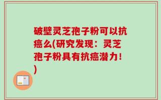 破壁灵芝孢子粉可以抗癌么(研究发现：灵芝孢子粉具有抗癌潜力！)