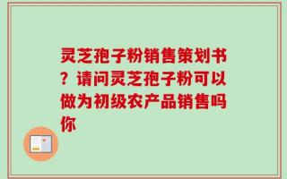 灵芝孢子粉销售策划书？请问灵芝孢子粉可以做为初级农产品销售吗你