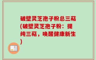 破壁灵芝孢子粉总三萜(破壁灵芝孢子粉：提纯三萜，唤醒健康新生)