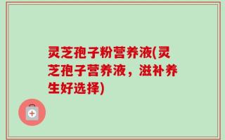 灵芝孢子粉营养液(灵芝孢子营养液，滋补养生好选择)