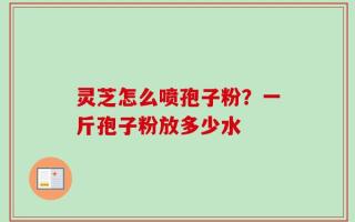 灵芝怎么喷孢子粉？一斤孢子粉放多少水