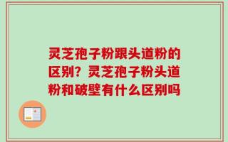 灵芝孢子粉跟头道粉的区别？灵芝孢子粉头道粉和破壁有什么区别吗